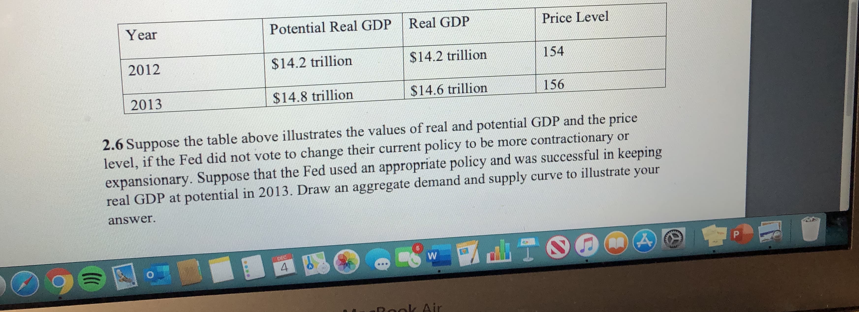 Year
Potential Real GDP
Real GDP
Price Level
2012
$14.2 trillion
$14.2 trillion
154
$14.6 trillion
156
$14.8 trillion
2013
2.6 Suppose the table above illustrates the values of real and potential GDP and the price
level, if the Fed did not vote to change their current policy to be more contractionary or
expansionary. Suppose that the Fed used an appropriate policy and was successful in keeping
real GDP at potential in 2013. Draw an aggregate demand and supply curve to illustrate your
answer.
96
4
Reok Air
