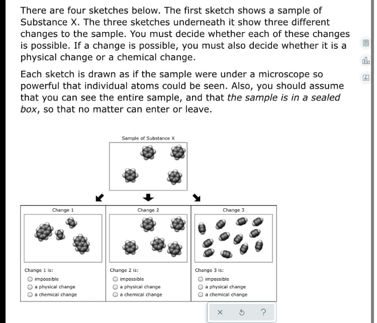 There are four sketches below. The first sketch shows a sample of
Substance X. The three sketches underneath it show three different
changes to the sample. You must decide whether each of these changes
is possible. If a change is possible, you must also decide whether it is a
physical change or a chemical change.
do
Each sketch is drawn as if the sample were under a microscope so
powerful that individual atoms could be seen. Also, you should assume
that you can see the entire sample, and that the sample is in a sealed
box, so that no matter can enter or leave.
Sample of Substance X
Change 1
Change 2
Change 3
Change 1 is:
Change 2 is:
Change 3 is:
impossible
impossible
impossible
a physical change
a physical change
a physical change
a chemical change
O a chemical change
a chemical change
?
