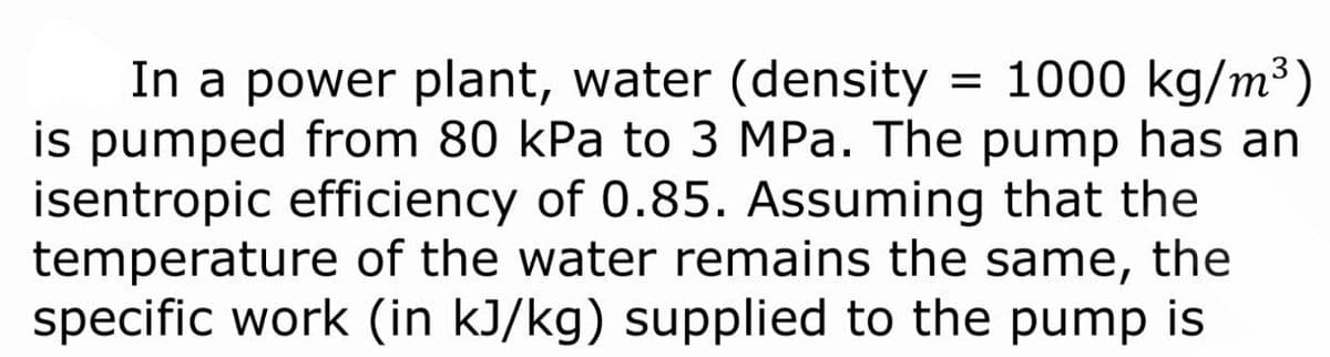 = 1000 kg/m³)
In a power plant, water (density
is pumped from 80 kPa to 3 MPa. The pump has an
isentropic efficiency of 0.85. Assuming that the
temperature of the water remains the same, the
specific work (in kJ/kg) supplied to the pump is
