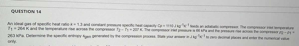 QUESTION 14
An ideal gas of specific heat ratio k = 1.3 and constant pressure specific heat capacity Cp = 1110 J kg-1K-1 feeds an adiabatic compressor. The compressor inlet temperature
T1 = 264 K and the temperature rise across the compressor T2-T1 = 207 K. The compressor inlet pressure is 66 kPa and the pressure rise across the compressor p2-P1 =
263 kPa. Determine the specific entropy Sgen generated by the compression process. State your answer in J kg-1K-1 to zero decimal places and enter the numerical value
only.
