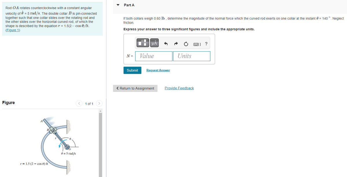 Rod OA rotates counterclockwise with a constant angular
velocity of 0 = 5 rad/s. The double collar B is pin-connected
together such that one collar slides over the rotating rod and
the other slides over the horizontal curved rod, of which the
shape is described by the equation = 1.5(2-cos) ft.
(Figure 1)
Figure
r = 1.5 (2 cos 6) ft
6 = 5 rad/s
1 of 1
Part A
If both collars weigh 0.60 lb, determine the magnitude of the normal force which the curved rod exerts on one collar at the instant = 140 °. Neglect
friction.
Express your answer to three significant figures and include the appropriate units.
N =
Submit
μA
Value
Request Answer
Units
< Return to Assignment Provide Feedback
?