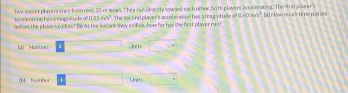 Two soccer players start from rest, 35 m apart. They run directly toward each other, both players accelerating. The first player's
acceleration has a magnitude of 0.55 m/s2. The second player's acceleration has a magnitude of 0.40 m/s2. (a) How much time passes
before the players collide? (b) At the instant they collide, how far has the first player run?
(a) Number
(b) Number :
Units
Units