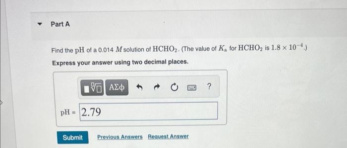 Part A
Find the pH of a 0.014 M solution of HCHO₂. (The value of K, for HCHO₂ is 1.8 x 10-4.)
Express your answer using two decimal places.
15. ΑΣΦ
pH = 2.79
Submit
ISHIC
Previous Answers Request Answer
?