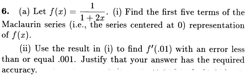 6. (a) Let f(x)
=
(i) Find the first five terms of the
Maclaurin series (i.e., the series centered at 0) representation
1
1 + 2x
of f(x).
(ii) Use the result in (i) to find f'(.01) with an error less
than or equal .001. Justify that your answer has the required
accuracy.