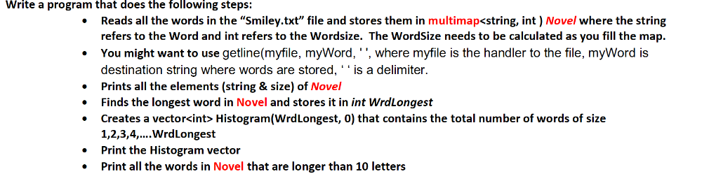 Write a program that does the following steps:
●
Reads all the words in the "Smiley.txt" file and stores them in multimap<string, int ) Novel where the string
refers to the Word and int refers to the Wordsize. The WordSize needs to be calculated as you fill the map.
You might want to use getline(myfile, myWord, '', where myfile is the handler to the file, myWord is
destination string where words are stored, ' ' is a delimiter.
Prints all the elements (string & size) of Novel
Finds the longest word in Novel and stores it in int WrdLongest
Creates a vector<int> Histogram(Wrd Longest, 0) that contains the total number of words of size
1,2,3,4,....Wrd Longest
Print the Histogram vector
Print all the words in Novel that are longer than 10 letters