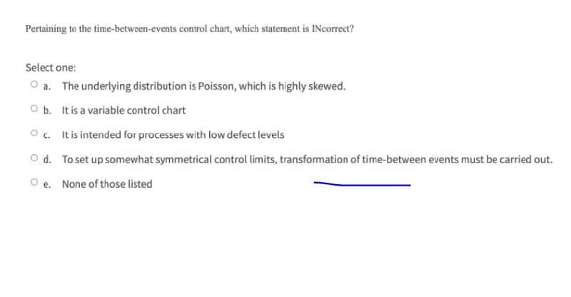 Pertaining to the time-between-events control chart, which statement is INcorrect?
Select one:
O a. The underlying distribution is Poisson, which is highly skewed.
O b. It is a variable control chart
O c. It is intended for processes with low defect levels
O d. To set up somewhat symmetrical control limits, transformation of time-between events must be carried out.
O e. None of those listed
