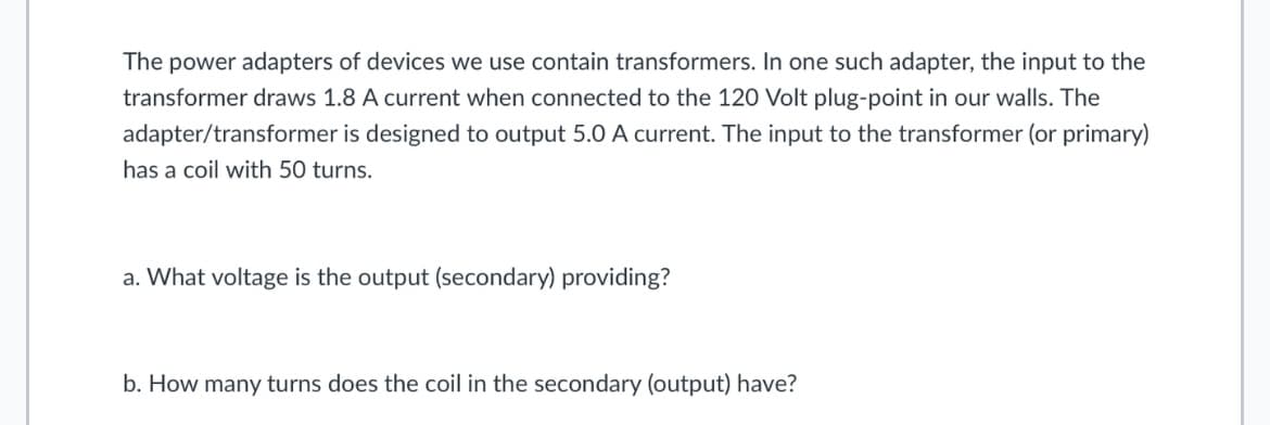 The power adapters of devices we use contain transformers. In one such adapter, the input to the
transformer draws 1.8 A current when connected to the 120 Volt plug-point in our walls. The
adapter/transformer is designed to output 5.0 A current. The input to the transformer (or primary)
has a coil with 50 turns.
a. What voltage is the output (secondary) providing?
b. How many turns does the coil in the secondary (output) have?