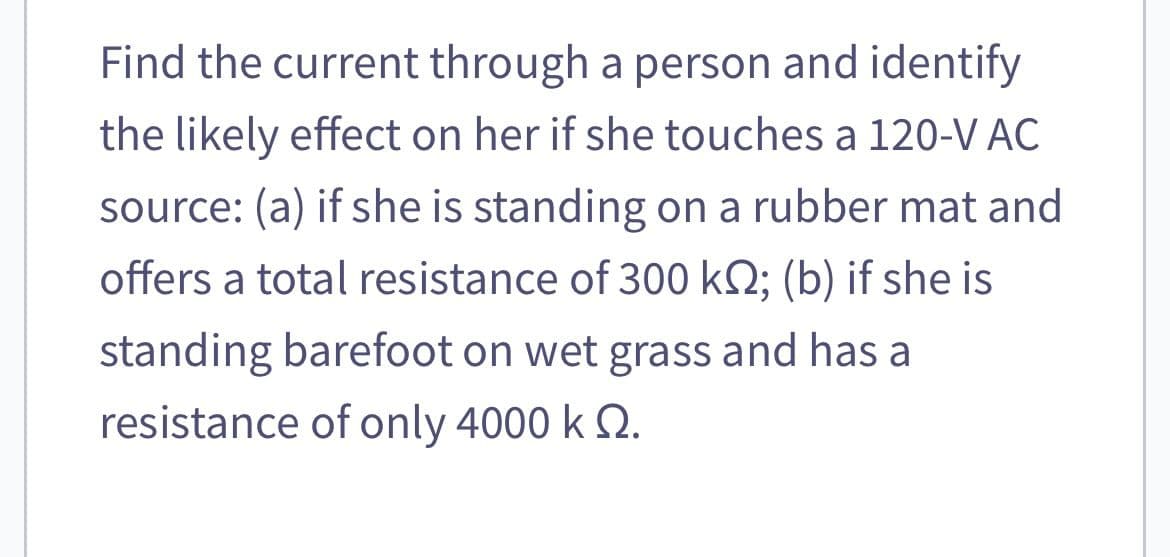 Find the current through a person and identify
the likely effect on her if she touches a 120-V AC
source: (a) if she is standing on a rubber mat and
offers a total resistance of 300 kS; (b) if she is
standing barefoot on wet grass and has a
resistance of only 4000 k 2.