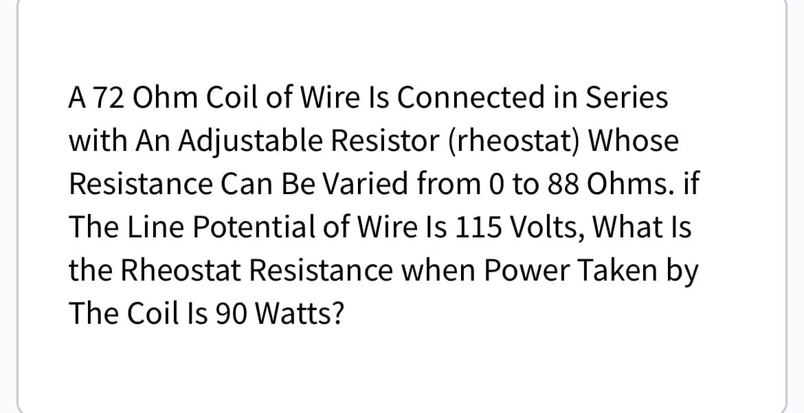 A 72 Ohm Coil of Wire Is Connected in Series
with An Adjustable Resistor (rheostat) Whose
Resistance Can Be Varied from 0 to 88 Ohms. if
The Line Potential of Wire Is 115 Volts, What Is
the Rheostat Resistance when Power Taken by
The Coil Is 90 Watts?