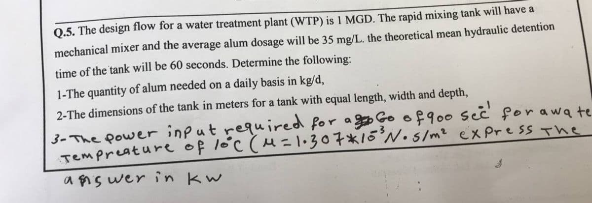 Q.5. The design flow for a water treatment plant (WTP) is 1 MGD. The rapid mixing tank will have a
mechanical mixer and the average alum dosage will be 35 mg/L. the theoretical mean hydraulic detention
time of the tank will be 60 seconds. Determine the following:
1-The quantity of alum needed on a daily basis in kg/d,
2-The dimensions of the tank in meters for a tank with equal length, width and depth,
3- The power input required for aggo Go of 900 seê' forawa te
Tempreature of lóc (M=1•307*15°N• s/mz express The
a $is wer in kw
