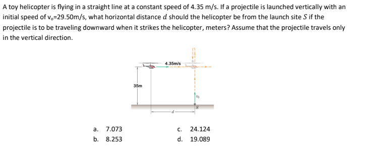 A toy helicopter is flying in a straight line at a constant speed of 4.35 m/s. If a projectile is launched vertically with an
initial speed of v,=29.50m/s, what horizontal distance d should the helicopter be from the launch site S if the
projectile is to be traveling downward when it strikes the helicopter, meters? Assume that the projectile travels only
in the vertical direction.
4.35m/s
35m
а.
7.073
C.
24.124
b.
8.253
d. 19.089
