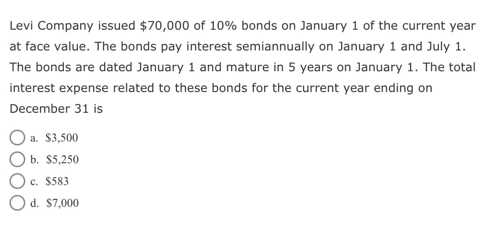 Levi Company issued $70,000 of 10% bonds on January 1 of the current year
at face value. The bonds pay interest semiannually on January 1 and July 1.
The bonds are dated January 1 and mature in 5 years on January 1. The total
interest expense related to these bonds for the current year ending on
December 31 is
a. $3,500
b. $5,250
c. $583
d. $7,000