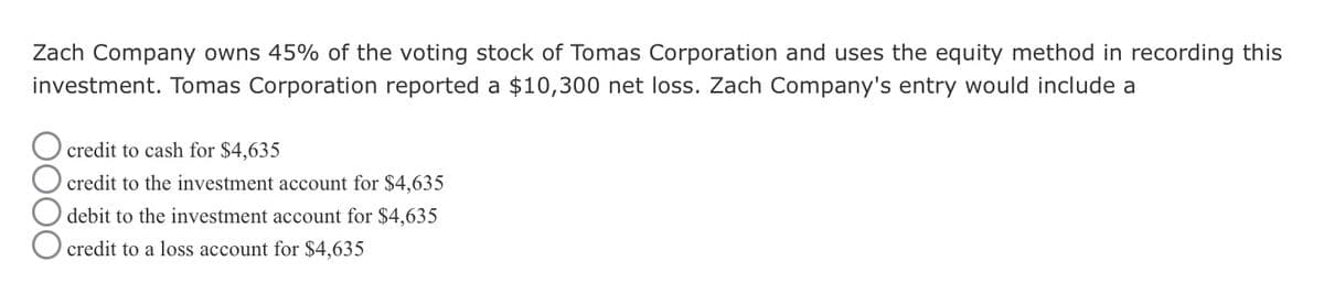 Zach Company owns 45% of the voting stock of Tomas Corporation and uses the equity method in recording this
investment. Tomas Corporation reported a $10,300 net loss. Zach Company's entry would include a
credit to cash for $4,635
credit to the investment account for $4,635
debit to the investment account for $4,635
☐ credit to a loss account for $4,635