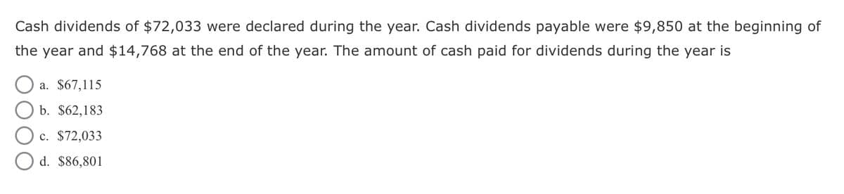 Cash dividends of $72,033 were declared during the year. Cash dividends payable were $9,850 at the beginning of
the year and $14,768 at the end of the year. The amount of cash paid for dividends during the year is
a. $67,115
b. $62,183
c. $72,033
d. $86,801