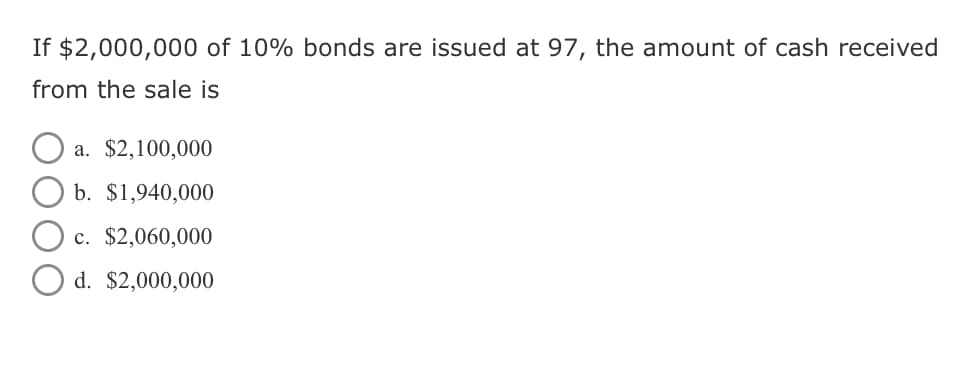 If $2,000,000 of 10% bonds are issued at 97, the amount of cash received
from the sale is
a. $2,100,000
b. $1,940,000
c. $2,060,000
d. $2,000,000