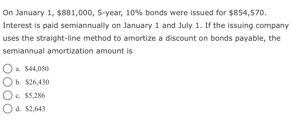 On January 1, $881,000, 5-year, 10% bonds were issued for $854,570.
Interest is paid semiannually on January 1 and July 1. If the issuing company
uses the straight-line method to amortize a discount on bonds payable, the
semiannual amortization amount is
a. $44,050
b. $26,430
c. $5,286
d. $2,643