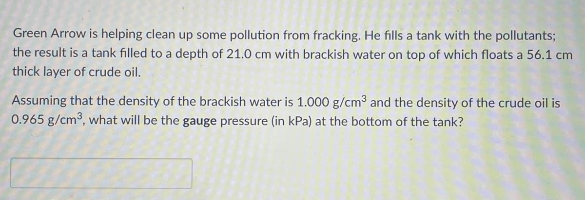 Green Arrow is helping clean up some pollution from fracking. He fills a tank with the pollutants;
the result is a tank filled to a depth of 21.0 cm with brackish water on top of which floats a 56.1 cm
thick layer of crude oil.
Assuming that the density of the brackish water is 1.000 g/cm3 and the density of the crude oil is
0.965 g/cm3, what will be the gauge pressure (in kPa) at the bottom of the tank?
