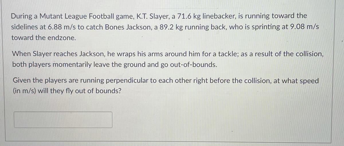 During a Mutant League Football game, K.T. Slayer, a 71.6 kg linebacker, is running toward the
sidelines at 6.88 m/s to catch Bones Jackson, a 89.2 kg running back, who is sprinting at 9.08 m/s
toward the endzone.
When Slayer reaches Jackson, he wraps his arms around him for a tackle; as a result of the collision,
both players momentarily leave the ground and go out-of-bounds.
Given the players are running perpendicular to each other right before the collision, at what speed
(in m/s) will they fly out of bounds?
