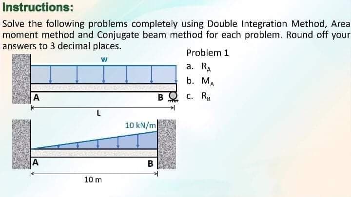 Instructions:
Solve the following problems completely using Double Integration Method, Area
moment method and Conjugate beam method for each problem. Round off your
answers to 3 decimal places.
Problem 1
w
a. RA
b. MA
A
BQ c. Rg
10 kN/m
A
B
10 m
