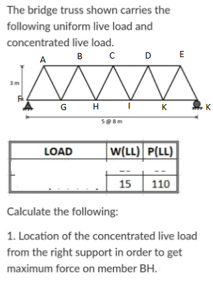 The bridge truss shown carries the
following uniform live load and
concentrated live load.
в с
DE
A
GH I
K
K
S@8m
LOAD
W(LL) P(LL)
15
110
Calculate the following:
1. Location of the concentrated live load
from the right support in order to get
maximum force on member BH.
