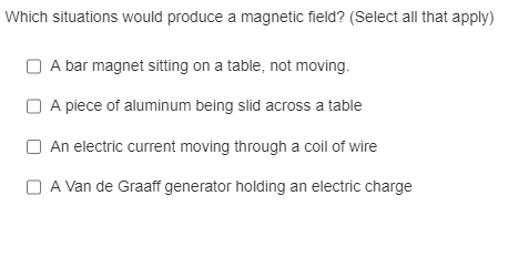 Which situations would produce a magnetic field? (Select all that apply)
A bar magnet sitting on a table, not moving.
A piece of aluminum being slid across a table
An electric current moving through a coil of wire
A Van de Graaff generator holding an electric charge