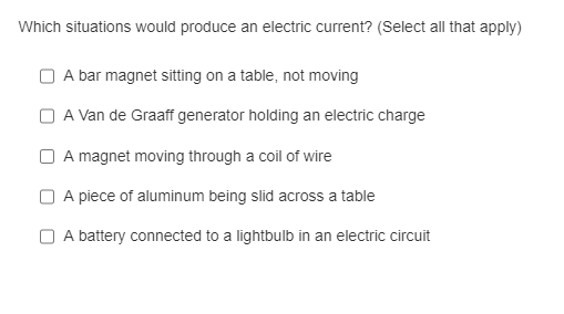 Which situations would produce an electric current? (Select all that apply)
A bar magnet sitting on a table, not moving
A Van de Graaff generator holding an electric charge
A magnet moving through a coil of wire
A piece of aluminum being slid across a table
A battery connected to a lightbulb in an electric circuit