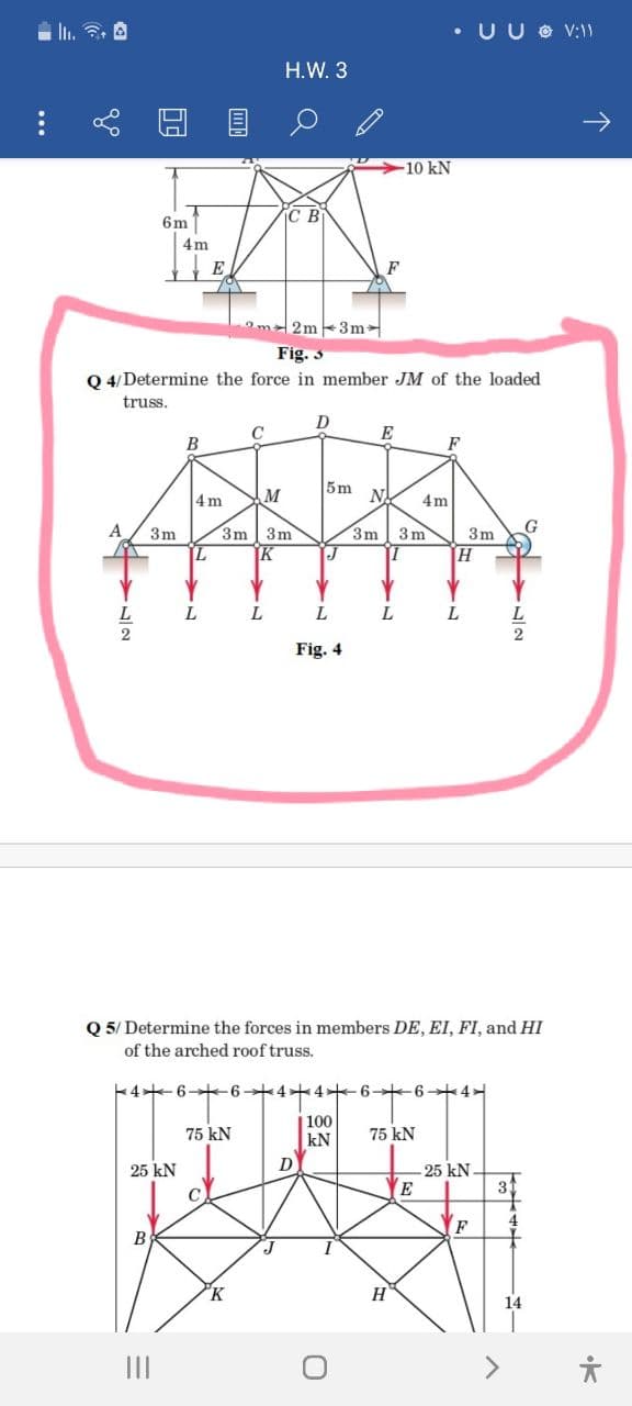 • UU O V:)
H.W. 3
10 kN
C B
6m
4m
E
F
Om2m 3m
Fig. 3
Q 4/ Determine the force in member JM of the loaded
truss.
E
B
F
5m
4 m
M
N.
4m
3m
3m 3m
3m 3 m
3m
L
L
L.
2
Fig. 4
Q 5/ Determine the forces in members DE, EI, FI, and HI
of the arched roof truss.
4 6+ 6+4+4 6 6+4
| 100
kN
75 kN
75 kN
D
-25 kN
E
25 kN
31
F
B
K.
H
14
II
<>
...
