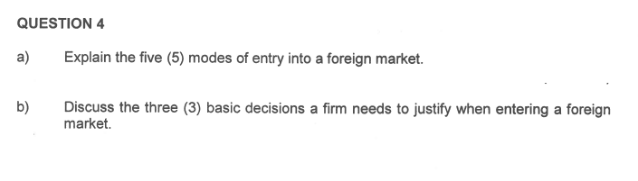 QUESTION 4
a)
b)
Explain the five (5) modes of entry into a foreign market.
Discuss the three (3) basic decisions a firm needs to justify when entering a foreign
market.