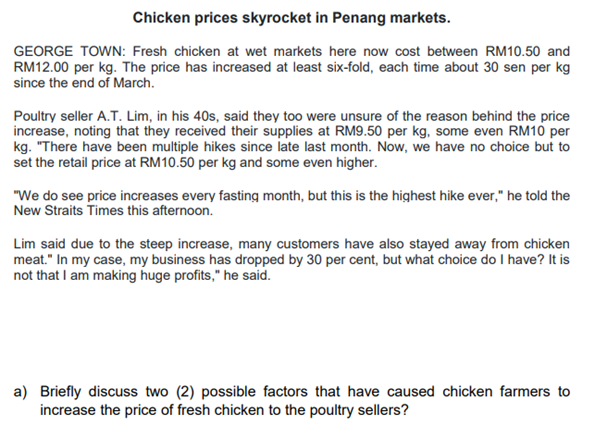 Chicken prices skyrocket in Penang markets.
GEORGE TOWN: Fresh chicken at wet markets here now cost between RM10.50 and
RM12.00 per kg. The price has increased at least six-fold, each time about 30 sen per kg
since the end of March.
Poultry seller A.T. Lim, in his 40s, said they too were unsure of the reason behind the price
increase, noting that they received their supplies at RM9.50 per kg, some even RM10 per
kg. "There have been multiple hikes since late last month. Now, we have no choice but to
set the retail price at RM10.50 per kg and some even higher.
"We do see price increases every fasting month, but this is the highest hike ever," he told the
New Straits Times this afternoon.
Lim said due to the steep increase, many customers have also stayed away from chicken
meat." In my case, my business has dropped by 30 per cent, but what choice do I have? It is
not that I am making huge profits," he said.
a) Briefly discuss two (2) possible factors that have caused chicken farmers to
increase the price of fresh chicken to the poultry sellers?
