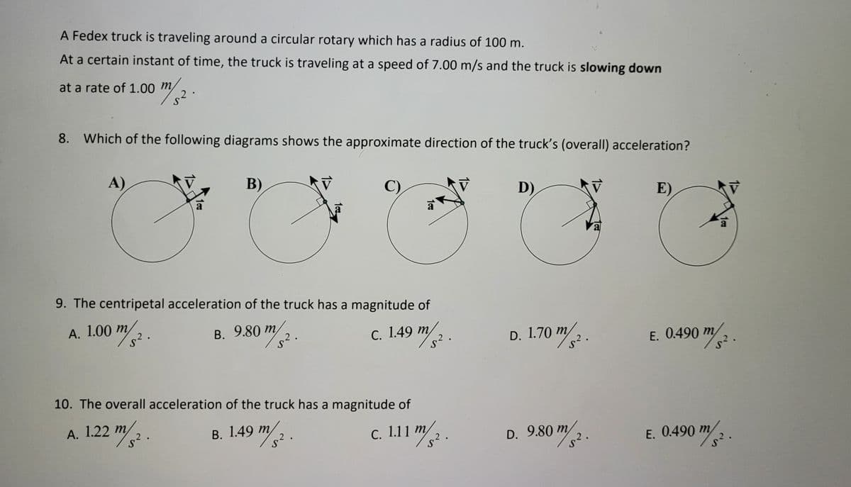 A Fedex truck is traveling around a circular rotary which has a radius of 100 m.
At a certain instant of time, the truck is traveling at a speed of 7.00 m/s and the truck is slowing down
at a rate of 1.00 m,
8. Which of the following diagrams shows the approximate direction of the truck's (overall) acceleration?
A)
B)
C)
D)
E)
a
a
9. The centripetal acceleration of the truck has a magnitude of
А. 1.00 т
2.
В. 9.80 т
m,
2.
c. 1.49 "2
D. 1.70 m .
E. 0.490 m/2.
10. The overall acceleration of the truck has a magnitude of
1.22 /3.
1.49 m/.
c. 1.11 m/2.
D. 9.80-
m,
2.
2
С.
E. 0.490 m

