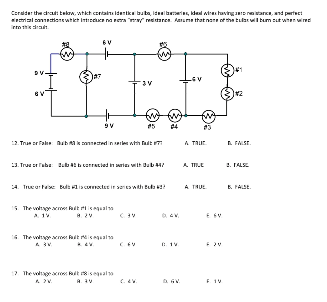 Consider the circuit below, which contains identical bulbs, ideal batteries, ideal wires having zero resistance, and perfect
electrical connections which introduce no extra "stray" resistance. Assume that none of the bulbs willI burn out when wired
into this circuit.
#8
6 V
#6
#1
9
#7
.6 V
3 V
6 V
#2
9 V
#5
#4
# 3
12. True or False: Bulb #8 is connected in series with Bulb #7?
A. TRUE.
B. FALSE.
13. True or False: Bulb #6 is connected in series with Bulb #4?
A. TRUE
B. FALSE.
14. True or False: Bulb #1 is connected in series with Bulb #3?
A. TRUE.
B. FALSE.
15. The voltage across Bulb #1 is equal to
А. 1 V.
В. 2 V.
С. 3 V.
D. 4 V.
Е. 6 V.
16. The voltage across Bulb #4 is equal to
А. 3 V.
В. 4 V.
C. 6 V.
D. 1 V.
E. 2 V.
17. The voltage across Bulb #8 is equal to
А. 2 V.
В. 3V.
C. 4 V.
D. 6 V.
Е. 1 V.
