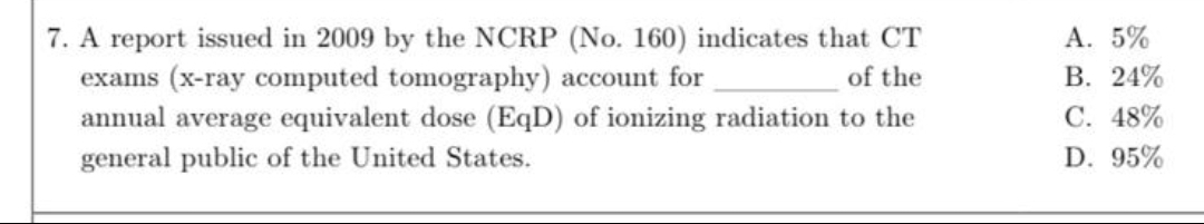 7. A report issued in 2009 by the NCRP (No. 160) indicates that CT
exams (x-ray computed tomography) account for
annual average equivalent dose (EqD) of ionizing radiation to the
A. 5%
В. 24%
of the
С. 48%
general public of the United States.
D. 95%
