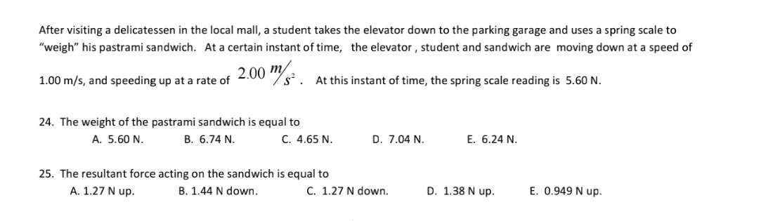 After visiting a delicatessen in the local mall, a student takes the elevator down to the parking garage and uses a spring scale to
"weigh" his pastrami sandwich. At a certain instant of time, the elevator, student and sandwich are moving down at a speed of
2.00 m
s²
1.00 m/s, and speeding up at a rate of
At this instant of time, the spring scale reading is 5.60 N.
24. The weight of the pastrami sandwich is equal to
C. 4.65 N.
A. 5.60 N.
В. 6.74 N.
D. 7.04 N.
E. 6.24 N.
25. The resultant force acting on the sandwich is equal to
A. 1.27 N up.
B. 1.44 N down.
C. 1.27 N down.
D. 1.38 N up.
E. 0.949 N up.
