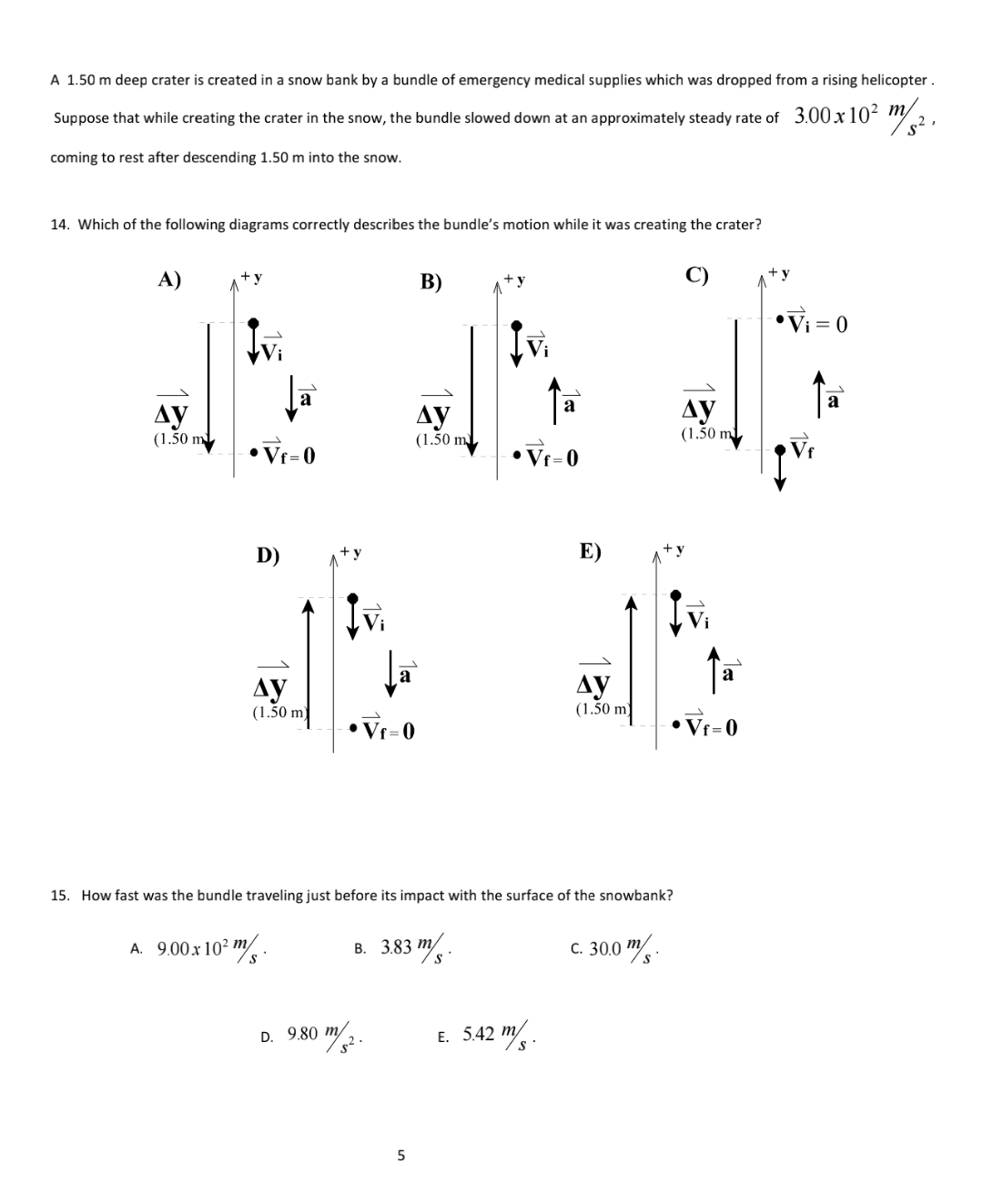 A 1.50 m deep crater is created in a snow bank by a bundle of emergency medical supplies which was dropped from a rising helicopter.
Suppose that while creating the crater in the snow, the bundle slowed down at an approximately steady rate of 3.00x10² " 2,
coming to rest after descending 1.50 m into the snow.
14. Which of the following diagrams correctly describes the bundle's motion while it was creating the crater?
A)
+y
B)
+y
•Vi = 0
a
a
ду
(1.50 m
Ay
(1.50 m
Ay
(1.50 ml
•Vf=0
• Vf=0
D)
E)
a
Ay
(1.50 m
ду
(1.50
•Vr=0
• Vr=0
15. How fast was the bundle traveling just before its impact with the surface of the snowbank?
в. 383 т.
C. 30.0 / -
A. 9.00 x 102 m
D. 9.80 m
E. 5.42 m.
5
