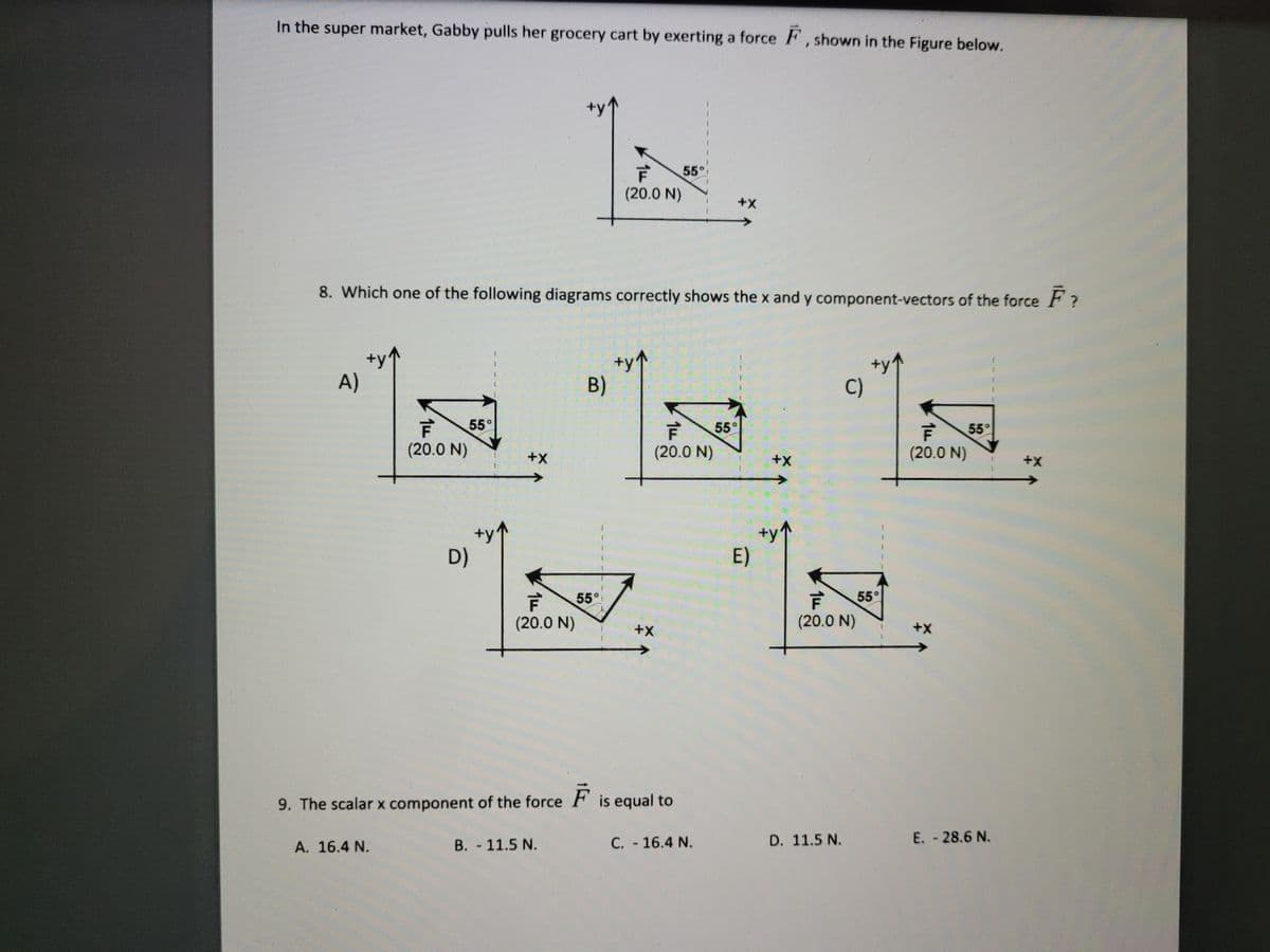 In the super market, Gabby pulls her grocery cart by exerting a force F , shown in the Figure below.
55°
(20.0 N)
+X
8. Which one of the following diagrams correctly shows the x and y component-vectors of the force F?
+y^
B)
A)
C)
55°
55°
55°
(20.0 N)
+X
(20.0 N)
(20.0 N)
++
+y
D)
E)
55°
55°
(20.0 N)
(20.0 N)
+x
9. The scalar x component of the force
is equal to
B. 11.5 N.
C. 16.4 N.
D. 11.5 N.
E.-28.6 N.
A. 16.4 N.
14
