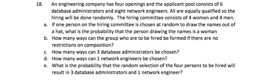 18.
An engineering company has four openings and the applicant pool consists of 6
database administrators and eight network engineers. All are equally qualified so the
hiring will be done randomly. The hiring committee consists of 4 women and 4 men.
a. If one person on the hiring committee is chosen at random to draw the names out of
a hat, what is the probability that the person drawing the names is a woman
b.
How many ways can the group who are to be hired be formed if there are no
restrictions on composition?
c. How many ways can 3 database administrators be chosen?
d. How many ways can 1 network engineers be chosen?
e. What is the probability that the random selection of the four persons to be hired will
result in 3 database administrators and 1 network engineer?