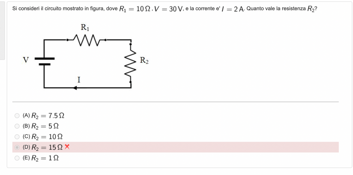 Si consideri il circuito mostrato in figura, dove R, = 10 2, V = 30 V, e la corrente e' / =2 A. Quanto vale la resistenza R2?
%3D
R1
V
R2
I
(A) R2 = 7.5 N
||
O (B) R2 = 5N
(C) R2 = 10 N
(D) R2
15Ω Χ
||
(E) R2 = 1 N
||
