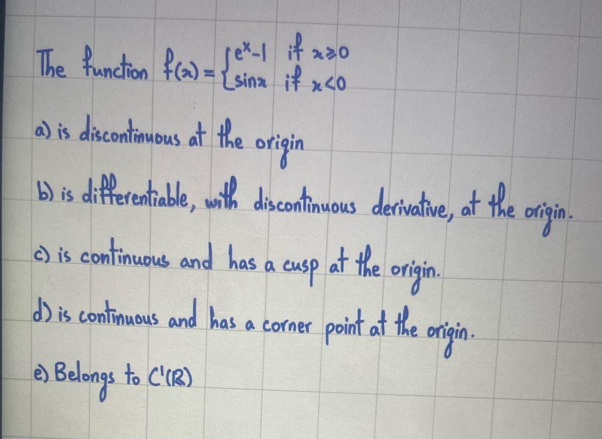 if xzo
jex-1| if x.
{sinz if x<0
The function f(2)=√²-1
a) is discontinuous at the
origin
b) is differentiable, with discontinuous derivative, at the
at the origin.
c) is continuous and has a cusp
d) is continuous and has a corner
point at the
point at the origin.
e) Belongs to ('(12)
origin.