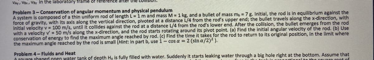 VAY, VBx, VBy in the laboratory frame of reference after the
Problem 3-Conservation of angular momentum and physical pendulum
A system is composed of a thin uniform rod of length L = 1 m and mass M = 1 kg, and a bullet of mass mb = 7 g. Initial, the rod is in equilibrium against the
force of gravity, with its axis along the vertical direction, pivoted at a distance L/4 from the rod's upper end; the bullet travels along the x-direction, with
initial velocity v = 100 m/s, until it collides against the rod at a distance L/4 from the rod's lower end. After the collision, the bullet emerges from the rod
with a velocity v' = 50 m/s along the x-direction, and the rod starts rotating around its pivot point. (a) Find the initial angular velocity of the rod. (b) Use
conservation of energy to find the maximum angle reached by rod. (c) Find the time it takes for the rod to return to its original position, in the limit where
the maximum angle reached by the rod is small (Hint: in part b, use 1- cos a = 2 (sin a/2)² ).
Problem 4-Fluids and Heat
A square shaped open water tank of depth Ho is fully filled with water. Suddenly it starts leaking water through a big hole right at the bottom. Assume that
wtional to the square root of