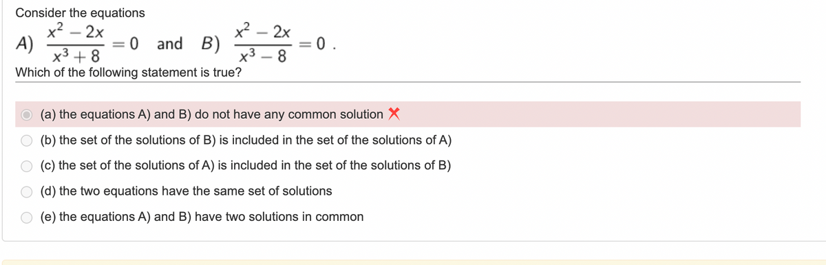 Consider the equations
x² - 2x
A)
x² - 2x
x³8
:0 and B)
=
0.
x³ +8
Which of the following statement is true?
(a) the equations A) and B) do not have any common solution X
(b) the set of the solutions of B) is included in the set of the solutions of A)
(c) the set of the solutions of A) is included in the set of the solutions of B)
(d) the two equations have the same set of solutions
(e) the equations A) and B) have two solutions in common