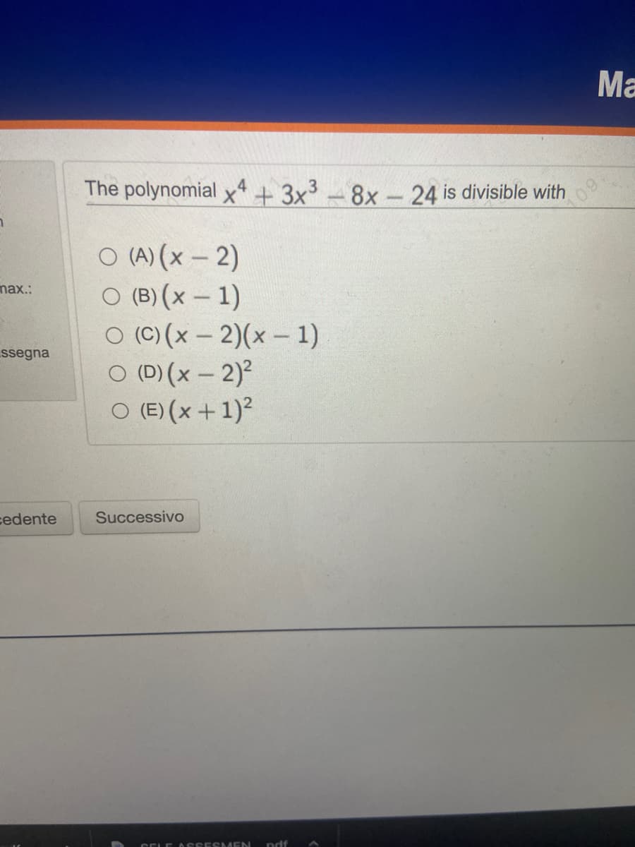 max.:
ssegna
cedente
The polynomial x4 + 3x³8x24 is divisible with
O (A) (x - 2)
O (B) (x - 1)
O (C) (x-2)(x - 1)
O (D)(x - 2)²
O (E) (x + 1)²
Successivo
CELE ASSESMEN ndf
Ma
09.