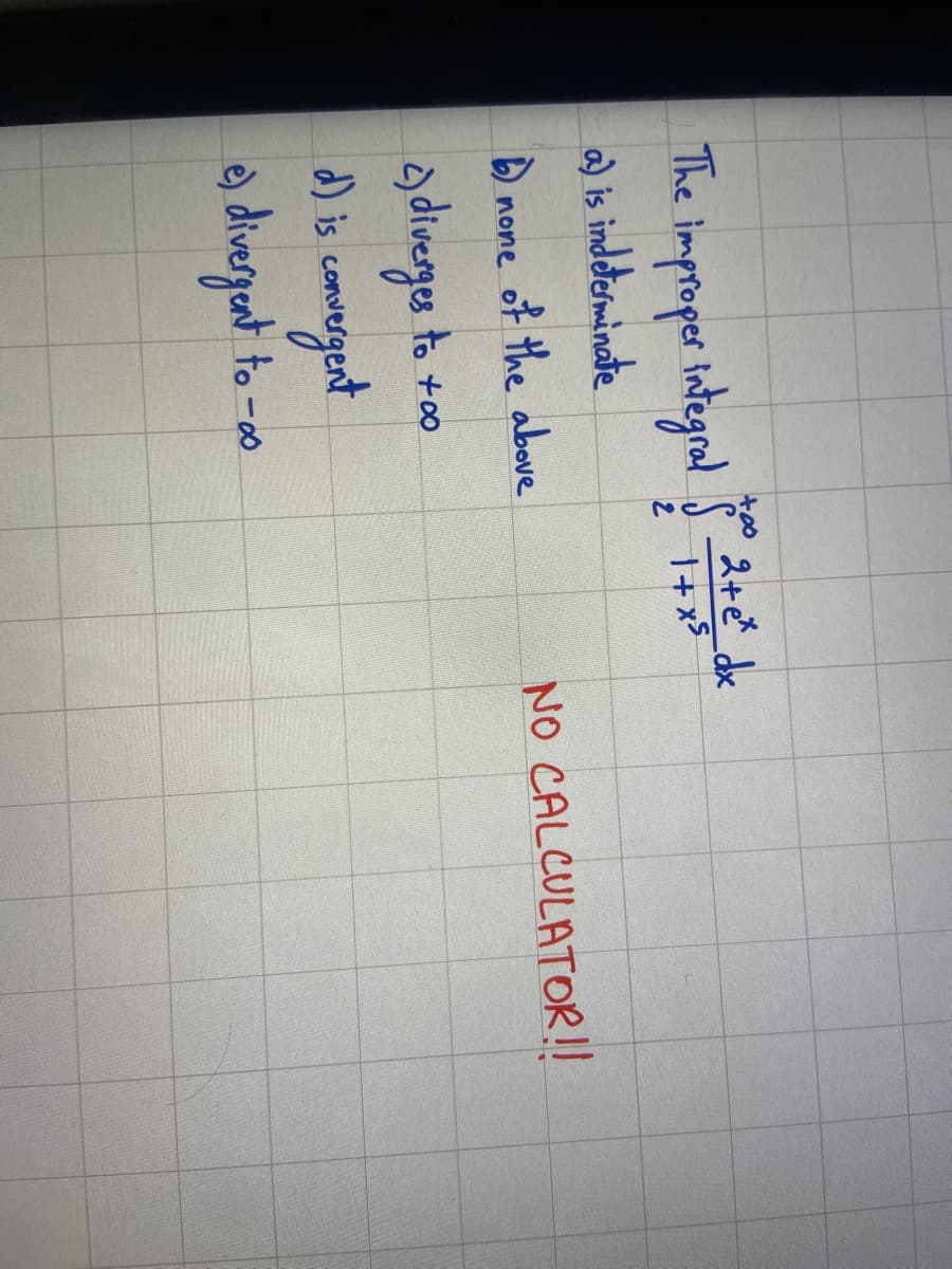 +00
2+ e* dx
The improper integral $1+x²
a) is indeterminate
b) none of the above
c) diverges to +∞o
d) is convergent
e) divergent to -
NO CALCULATOR!!
