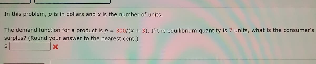In this problem, p is in dollars and x is the number of units.
The demand function for a product is p = 300/(x + 3). If the equilibrium quantity is 7 units, what is the consumer's
surplus? (Round your answer to the nearest cent.)
%$4
