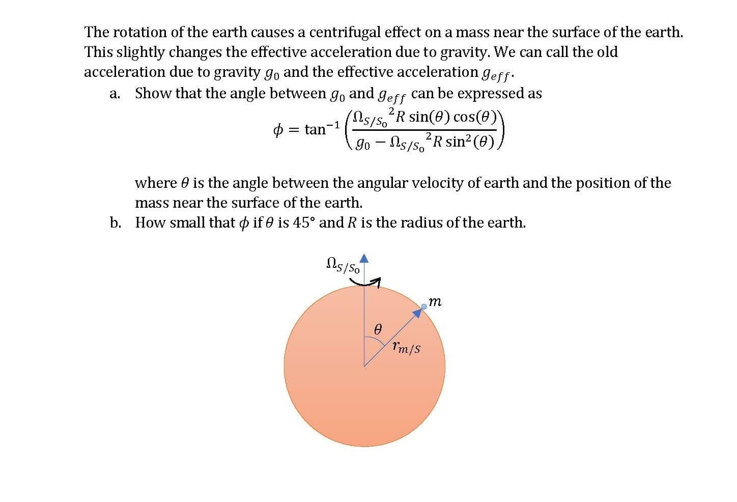 The rotation of the earth causes a centrifugal effect on a mass near the surface of the earth.
This slightly changes the effective acceleration due to gravity. We can call the old
acceleration due to gravity go and the effective acceleration geff.
a. Show that the angle between go and geff can be expressed as
/55'R sin(e) cos(0))
= tan
Go - Ns/s, R sin²(0)
where 0 is the angle between the angular velocity of earth and the position of the
mass near the surface of the earth.
b. How small that o if 0 is 45° and R is the radius of the earth.
m
Tm/S
