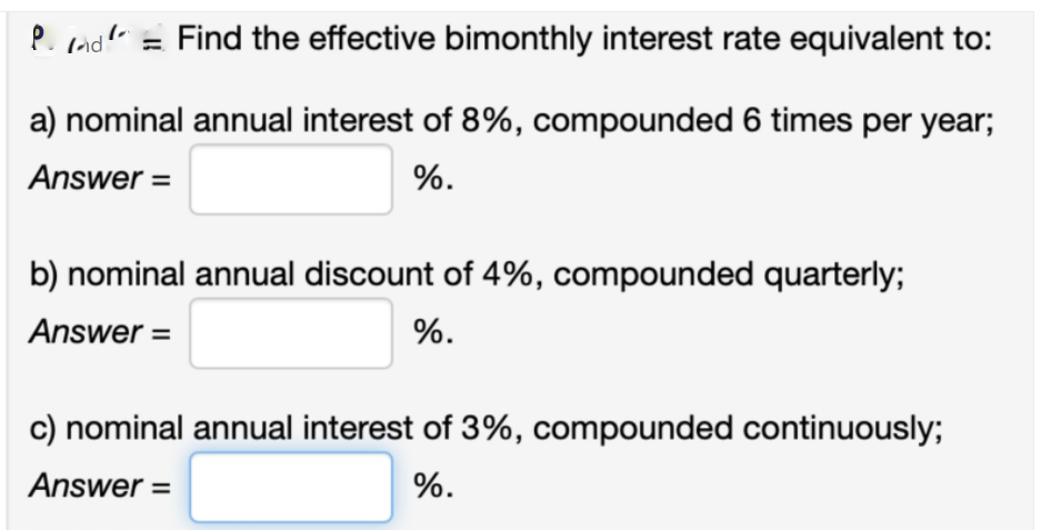 P. rndl" = Find the effective bimonthly interest rate equivalent to:
a) nominal annual interest of 8%, compounded 6 times per year;
Answer =
%.
b) nominal annual discount of 4%, compounded quarterly;
Answer =
%.
c) nominal annual interest of 3%, compounded continuously;
Answer =
%.
