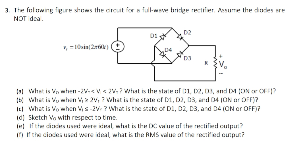 3. The following figure shows the circuit for a full-wave bridge rectifier. Assume the diodes are
NOT ideal.
D1
v, 10 sin(2x601) (±
D2
D4
D3
R
(a) What is Vo when -2V< V₁ <2Vy? What is the state of D1, D2, D3, and D4 (ON or OFF)?
(b) What is Vo when V₁ ≥ 2Vr? What is the state of D1, D2, D3, and D4 (ON or OFF)?
(c) What is Vo when V₁ ≤ -2VY? What is the state of D1, D2, D3, and D4 (ON or OFF)?
(d) Sketch Vo with respect to time.
(e) If the diodes used were ideal, what is the DC value of the rectified output?
(f) If the diodes used were ideal, what is the RMS value of the rectified output?