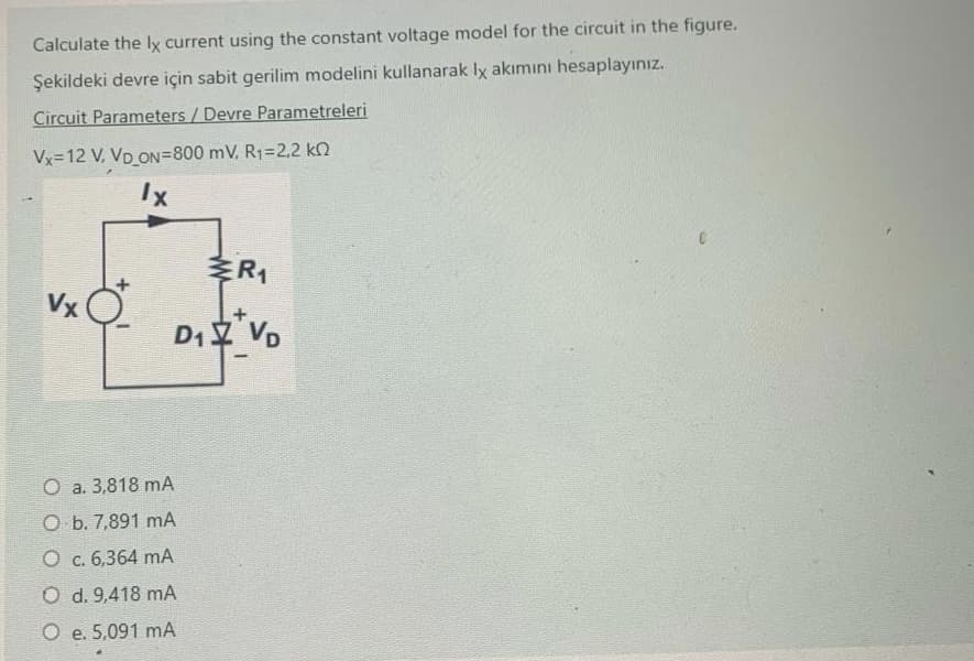 Calculate the lx current using the constant voltage model for the circuit in the figure.
Şekildeki devre için sabit gerilim modelini kullanarak lx akımını hesaplayınız.
Circuit Parameters / Devre Parametreleri
Vx=12 V, VD_ON=800 mV, R1=2,2 k
lx
R₁
Vx
D₁ VD
O a. 3,818 mA
O b. 7,891 mA
O c. 6,364 mA
O d. 9,418 mA
O e. 5,091 mA