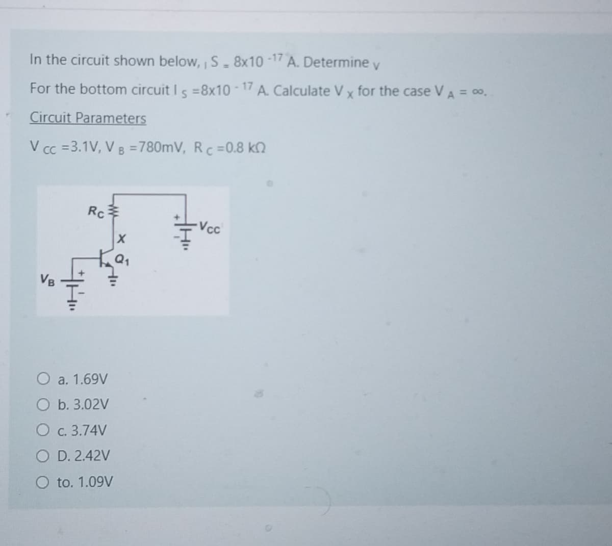 In the circuit shown below, S - 8x10-17 A. Determine v
For the bottom circuit Is=8x10-17 A. Calculate V x for the case VA = 0.
Circuit Parameters
V cc =3.1V, VB =780mV, Rc =0.8 kQ
VB
Rc
X
O a. 1.69V
O b. 3.02V
O c. 3.74V
O D. 2.42V
to. 1.09V
Vcc