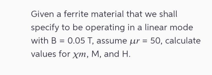Given a ferrite material that we shall
specify to be operating in a linear mode
with B = 0.05 T, assume μr = 50, calculate
values for xm, M, and H.