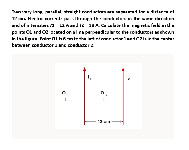 Two very long, parallel, straight conductors are separated for a distance of
12 cm. Electric currents pass through the conductors in the same direction
and of intensities /1 = 12 A and 12 = 18 A. Calculate the magnetic field in the
points 01 and 02 located on a line perpendicular to the conductors as shown
in the figure. Point 01 is 6 cm to the left of conductor 1 and 02 is in the center
between conductor 1 and conductor 2.
01
---
02
12 cm
12